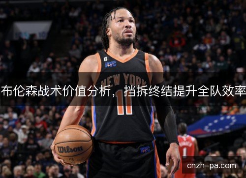布伦森战术价值分析,挡拆终结提升全队效率 布伦森战术价值分析,挡拆终结提升全队效率